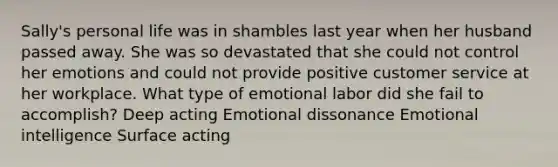 Sally's personal life was in shambles last year when her husband passed away. She was so devastated that she could not control her emotions and could not provide positive customer service at her workplace. What type of emotional labor did she fail to accomplish? Deep acting Emotional dissonance <a href='https://www.questionai.com/knowledge/k9hmgj4THn-emotional-intelligence' class='anchor-knowledge'>emotional intelligence</a> Surface acting