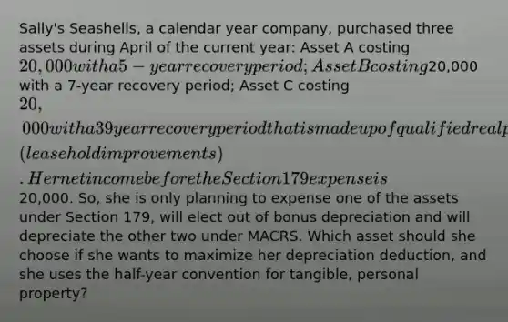 Sally's Seashells, a calendar year company, purchased three assets during April of the current year: Asset A costing 20,000 with a 5-year recovery period; Asset B costing20,000 with a 7-year recovery period; Asset C costing 20,000 with a 39 year recovery period that is made up of qualified real property (leasehold improvements). Her net income before the Section 179 expense is20,000. So, she is only planning to expense one of the assets under Section 179, will elect out of bonus depreciation and will depreciate the other two under MACRS. Which asset should she choose if she wants to maximize her depreciation deduction, and she uses the half-year convention for tangible, personal property?