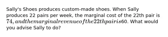 Sally's Shoes produces custom-made shoes. When Sally produces 22 pairs per week, the marginal cost of the 22th pair is 74, and the marginal revenue of the 22th pair is60. What would you advise Sally to do?