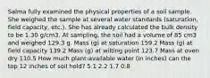 Salma fully examined the physical properties of a soil sample. She weighed the sample at several water standards (saturation, field capacity, etc.). She has already calculated the bulk density to be 1.30 g/cm3. At sampling, the soil had a volume of 85 cm3 and weighed 129.3 g. Mass (g) at saturation 159.2 Mass (g) at field capacity 139.2 Mass (g) at wilting point 123.7 Mass at oven dry 110.5 How much plant-available water (in inches) can the top 12 inches of soil hold? 5.1 2.2 1.7 0.8