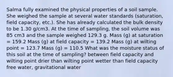 Salma fully examined the physical properties of a soil sample. She weighed the sample at several water standards (saturation, field capacity, etc.). She has already calculated the bulk density to be 1.30 g/cm3. At the time of sampling, the soil volume was 85 cm3 and the sample weighed 129.3 g. Mass (g) at saturation = 159.2 Mass (g) at field capacity = 139.2 Mass (g) at wilting point = 123.7 Mass (g) = 110.5 What was the moisture status of this soil at the time of sampling? between field capacity and wilting point drier than wilting point wetter than field capacity free water, gravitational water