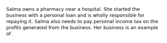 Salma owns a pharmacy near a hospital. She started the business with a personal loan and is wholly responsible for repaying it. Salma also needs to pay personal income tax on the profits generated from the business. Her business is an example of