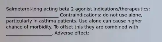 Salmeterol-long acting beta 2 agonist Indications/therapeutics: _______________________ Contraindications: do not use alone, particularly in asthma patients. Use alone can cause higher chance of morbidity. To offset this they are combined with ____________________. Adverse effect: