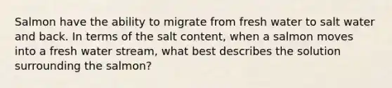 Salmon have the ability to migrate from fresh water to salt water and back. In terms of the salt content, when a salmon moves into a fresh water stream, what best describes the solution surrounding the salmon?