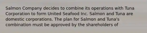 Salmon Company decides to combine its operations with Tuna Corporation to form United Seafood Inc. Salmon and Tuna are domestic corporations. The plan for Salmon and Tuna's combination must be approved by the shareholders of