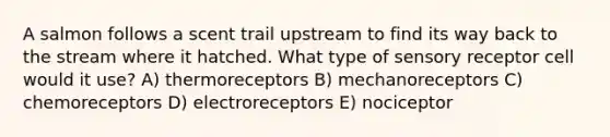 A salmon follows a scent trail upstream to find its way back to the stream where it hatched. What type of sensory receptor cell would it use? A) thermoreceptors B) mechanoreceptors C) chemoreceptors D) electroreceptors E) nociceptor