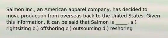 Salmon Inc., an American apparel company, has decided to move production from overseas back to the United States. Given this information, it can be said that Salmon is _____. a.) rightsizing b.) offshoring c.) outsourcing d.) reshoring