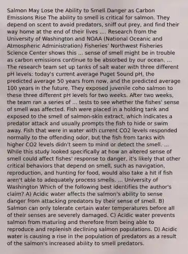 Salmon May Lose the Ability to Smell Danger as Carbon Emissions Rise The ability to smell is critical for salmon. They depend on scent to avoid predators, sniff out prey, and find their way home at the end of their lives .... Research from the University of Washington and NOAA (National Oceanic and Atmospheric Administration) Fisheries' Northwest Fisheries Science Center shows this ... sense of smell might be in trouble as carbon emissions continue to be absorbed by our ocean. ... The research team set up tanks of salt water with three different pH levels: today's current average Puget Sound pH, the predicted average 50 years from now, and the predicted average 100 years in the future. They exposed juvenile coho salmon to these three different pH levels for two weeks. After two weeks, the team ran a series of ... tests to see whether the fishes' sense of smell was affected. Fish were placed in a holding tank and exposed to the smell of salmon-skin extract, which indicates a predator attack and usually prompts the fish to hide or swim away. Fish that were in water with current CO2 levels responded normally to the offending odor, but the fish from tanks with higher CO2 levels didn't seem to mind or detect the smell. ... While this study looked specifically at how an altered sense of smell could affect fishes' response to danger, it's likely that other critical behaviors that depend on smell, such as navigation, reproduction, and hunting for food, would also take a hit if fish aren't able to adequately process smells. ... University of Washington Which of the following best identifies the author's claim? A) Acidic water affects the salmon's ability to sense danger from attacking predators by their sense of smell. B) Salmon can only tolerate certain water temperatures before all of their senses are severely damaged. C) Acidic water prevents salmon from maturing and therefore from being able to reproduce and replenish declining salmon populations. D) Acidic water is causing a rise in the population of predators as a result of the salmon's increased ability to smell predators.