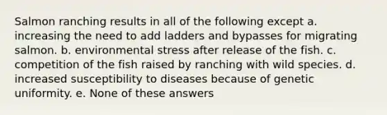 Salmon ranching results in all of the following except a. increasing the need to add ladders and bypasses for migrating salmon. b. environmental stress after release of the fish. c. competition of the fish raised by ranching with wild species. d. increased susceptibility to diseases because of genetic uniformity. e. None of these answers