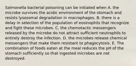 Salmonella bacterial poisoning can be initiated when A. the microbe survives the acidic environment of the stomach and resists lysosomal degradation in macrophages. B. there is a delay in selection of the population of eosinophils that recognize and fight these microbes. C. the chemotactic messengers released by the microbe do not attract sufficient neutrophils to entirely destroy the infection. D. the microbes release chemical messengers that make them resistant to phagocytosis. E. The combination of foods eaten at the meal reduces the pH of the stomach sufficiently so that ingested microbes are not destroyed.