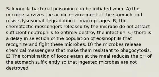 Salmonella bacterial poisoning can be initiated when A) the microbe survives the acidic environment of the stomach and resists lysosomal degradation in macrophages. B) the chemotactic messengers released by the microbe do not attract sufficient neutrophils to entirely destroy the infection. C) there is a delay in selection of the population of eosinophils that recognize and fight these microbes. D) the microbes release chemical messengers that make them resistant to phagocytosis. E) The combination of foods eaten at the meal reduces the pH of the stomach sufficiently so that ingested microbes are not destroyed.