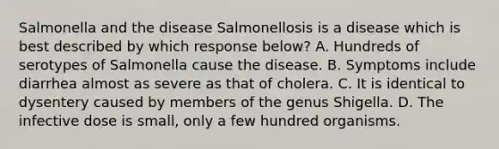 Salmonella and the disease Salmonellosis is a disease which is best described by which response below? A. Hundreds of serotypes of Salmonella cause the disease. B. Symptoms include diarrhea almost as severe as that of cholera. C. It is identical to dysentery caused by members of the genus Shigella. D. The infective dose is small, only a few hundred organisms.