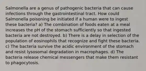 Salmonella are a genus of pathogenic bacteria that can cause infections through the gastrointestinal tract. How could Salmonella poisoning be initiated if a human were to ingest these bacteria? a) The combination of foods eaten at a meal increases the pH of the stomach sufficiently so that ingested bacteria are not destroyed. b) There is a delay in selection of the population of eosinophils that recognize and fight these bacteria. c) The bacteria survive the acidic environment of the stomach and resist lysosomal degradation in macrophages. d) The bacteria release chemical messengers that make them resistant to phagocytosis.