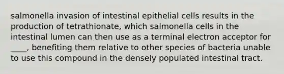 salmonella invasion of intestinal epithelial cells results in the production of tetrathionate, which salmonella cells in the intestinal lumen can then use as a terminal electron acceptor for ____, benefiting them relative to other species of bacteria unable to use this compound in the densely populated intestinal tract.