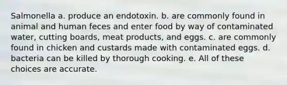 Salmonella a. produce an endotoxin. b. are commonly found in animal and human feces and enter food by way of contaminated water, cutting boards, meat products, and eggs. c. are commonly found in chicken and custards made with contaminated eggs. d. bacteria can be killed by thorough cooking. e. All of these choices are accurate.