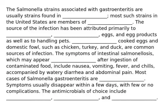 The Salmonella strains associated with gastroenteritis are usually strains found in ___________________; most such strains in the United States are members of ___________________. The source of the infection has been attributed primarily to ___________________, ___________________, eggs, and egg products as well as to handling pets. ___________________ cooked eggs and domestic fowl, such as chicken, turkey, and duck, are common sources of infection. The symptoms of intestinal salmonellosis, which may appear ___________________ after ingestion of contaminated food, include nausea, vomiting, fever, and chills, accompanied by watery diarrhea and abdominal pain. Most cases of Salmonella gastroenteritis are ___________________. Symptoms usually disappear within a few days, with few or no complications. The antimicrobials of choice include ___________________, ___________________, and ___________________.