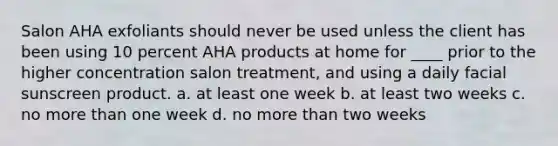 Salon AHA exfoliants should never be used unless the client has been using 10 percent AHA products at home for ____ prior to the higher concentration salon treatment, and using a daily facial sunscreen product. a. at least one week b. at least two weeks c. no more than one week d. no more than two weeks