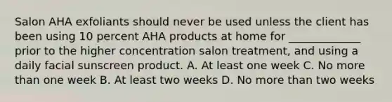 Salon AHA exfoliants should never be used unless the client has been using 10 percent AHA products at home for _____________ prior to the higher concentration salon treatment, and using a daily facial sunscreen product. A. At least one week C. No more than one week B. At least two weeks D. No more than two weeks