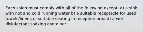 Each salon must comply with all of the following except: a) a sink with hot and cold running water b) a suitable receptacle for used towels/linens c) suitable seating in reception area d) a wet disinfectant soaking container