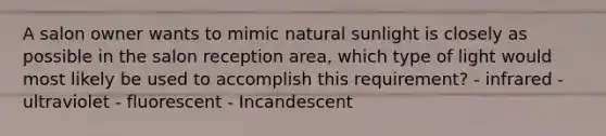 A salon owner wants to mimic natural sunlight is closely as possible in the salon reception area, which type of light would most likely be used to accomplish this requirement? - infrared - ultraviolet - fluorescent - Incandescent