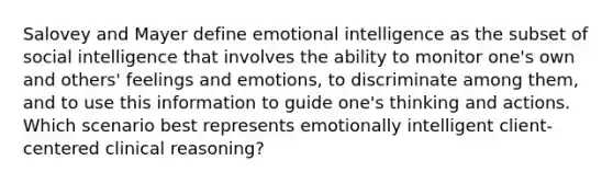 Salovey and Mayer define emotional intelligence as the subset of social intelligence that involves the ability to monitor one's own and others' feelings and emotions, to discriminate among them, and to use this information to guide one's thinking and actions. Which scenario best represents emotionally intelligent client-centered clinical reasoning?