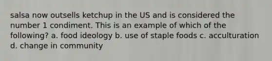 salsa now outsells ketchup in the US and is considered the number 1 condiment. This is an example of which of the following? a. food ideology b. use of staple foods c. acculturation d. change in community