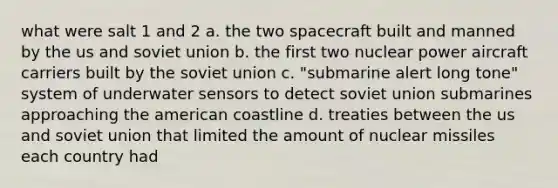 what were salt 1 and 2 a. the two spacecraft built and manned by the us and soviet union b. the first two nuclear power aircraft carriers built by the soviet union c. "submarine alert long tone" system of underwater sensors to detect soviet union submarines approaching the american coastline d. treaties between the us and soviet union that limited the amount of nuclear missiles each country had