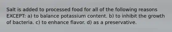 Salt is added to processed food for all of the following reasons EXCEPT: a) to balance potassium content. b) to inhibit the growth of bacteria. c) to enhance flavor. d) as a preservative.