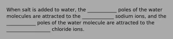 When salt is added to water, the ____________ poles of the water molecules are attracted to the _____________ sodium ions, and the ____________ poles of the water molecule are attracted to the __________________ chloride ions.