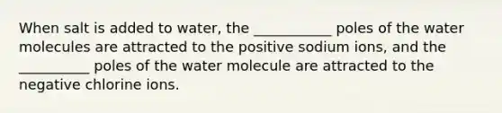 When salt is added to water, the ___________ poles of the water molecules are attracted to the positive sodium ions, and the __________ poles of the water molecule are attracted to the negative chlorine ions.