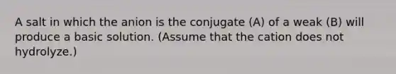 A salt in which the anion is the conjugate (A) of a weak (B) will produce a basic solution. (Assume that the cation does not hydrolyze.)