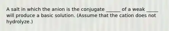 A salt in which the anion is the conjugate ______ of a weak _____ will produce a basic solution. (Assume that the cation does not hydrolyze.)