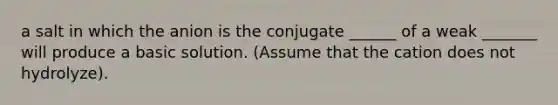 a salt in which the anion is the conjugate ______ of a weak _______ will produce a basic solution. (Assume that the cation does not hydrolyze).