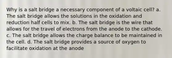 Why is a salt bridge a necessary component of a voltaic cell? a. The salt bridge allows the solutions in the oxidation and reduction half cells to mix. b. The salt bridge is the wire that allows for the travel of electrons from the anode to the cathode. c. The salt bridge allows the charge balance to be maintained in the cell. d. The salt bridge provides a source of oxygen to facilitate oxidation at the anode