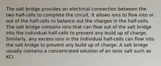 The salt bridge provides an electrical connection between the two half-cells to complete the circuit. It allows ions to flow into or out of the half-cells to balance out the charges in the half-cells. The salt bridge contains ions that can flow out of the salt bridge into the individual half-cells to prevent any build up of charge. Similarly, any excess ions in the individual half-cells can flow into the salt bridge to prevent any build up of charge. A salt bridge usually contains a concentrated solution of an ionic salt such as KCl.