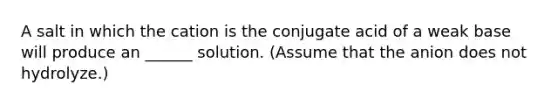 A salt in which the cation is the conjugate acid of a weak base will produce an ______ solution. (Assume that the anion does not hydrolyze.)