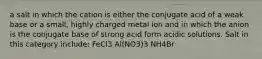 a salt in which the cation is either the conjugate acid of a weak base or a small, highly charged metal ion and in which the anion is the conjugate base of strong acid form acidic solutions. Salt in this category include: FeCl3 Al(NO3)3 NH4Br