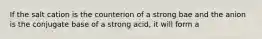 If the salt cation is the counterion of a strong bae and the anion is the conjugate base of a strong acid, it will form a