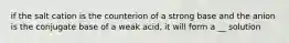 if the salt cation is the counterion of a strong base and the anion is the conjugate base of a weak acid, it will form a __ solution