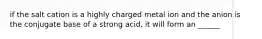 if the salt cation is a highly charged metal ion and the anion is the conjugate base of a strong acid, it will form an ______