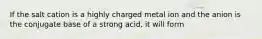 If the salt cation is a highly charged metal ion and the anion is the conjugate base of a strong acid, it will form