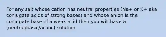 For any salt whose cation has neutral properties (Na+ or K+ aka conjugate acids of strong bases) and whose anion is the conjugate base of a weak acid then you will have a (neutral/basic/acidic) solution