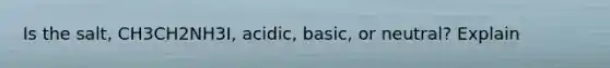 Is the salt, CH3CH2NH3I, acidic, basic, or neutral? Explain