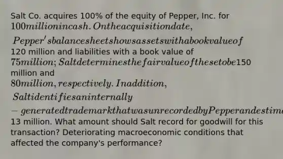 Salt Co. acquires 100% of the equity of Pepper, Inc. for 100 million in cash. On the acquisition date, Pepper's balance sheet shows assets with a book value of120 million and liabilities with a book value of 75 million; Salt determines the fair value of these to be150 million and 80 million, respectively. In addition, Salt identifies an internally-generated trademark that was unrecorded by Pepper and estimated to have a fair value of13 million. What amount should Salt record for goodwill for this transaction? Deteriorating macroeconomic conditions that affected the company's performance?