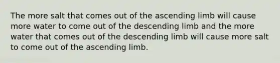 The more salt that comes out of the ascending limb will cause more water to come out of the descending limb and the more water that comes out of the descending limb will cause more salt to come out of the ascending limb.