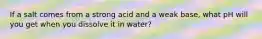 If a salt comes from a strong acid and a weak base, what pH will you get when you dissolve it in water?