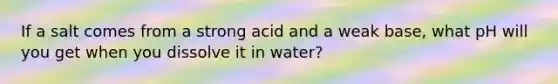 If a salt comes from a strong acid and a weak base, what pH will you get when you dissolve it in water?