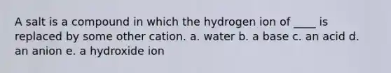 A salt is a compound in which the hydrogen ion of ____ is replaced by some other cation. a. water b. a base c. an acid d. an anion e. a hydroxide ion