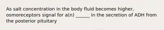 As salt concentration in the body fluid becomes higher, osmoreceptors signal for a(n) ______ in the secretion of ADH from the posterior pituitary