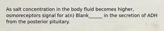 As salt concentration in the body fluid becomes higher, osmoreceptors signal for a(n) Blank______ in the secretion of ADH from the posterior pituitary.